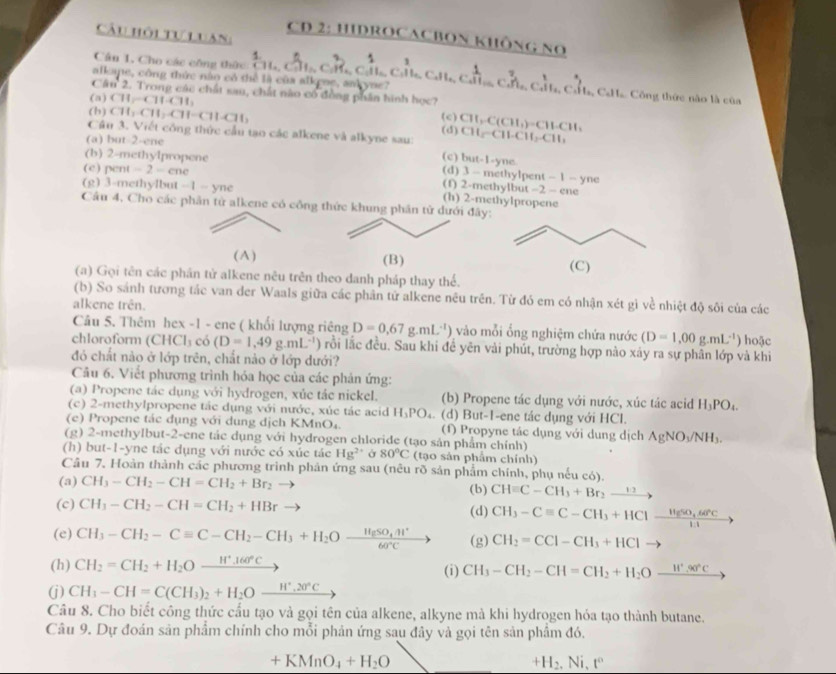 Câu hội tự luan
CD 2: HIDROCACBON KHÔNG NO
Cân 1, Cho các công thức overline CH_2 2^2+
18.
alkane, công thức nằn có thể là của alkene, aakyne? c^(frac 1)11c^(2^2A_c^frac 1)3b CHa, CaHa. Công thức nào là của
Cầu 2. Trong các chất sau, chất nào có đồng phần hình học?
(b)CH_1CH_2CH-CH-CH_2
(a) CH_2to CH+CH_3 CII_2 C(CH)=CHCH
(c)
(a) but-2-ene
CH_2-CH-CH_2.CH
Câu 3. Viết công thức cầu tạo các alkene và alkyne sau: (d) (c) but-1-yne.
(b) 2-methylpropene (d) 3 - methylpent - 1 - yne
(c) pent -2-cnc
(f) 2-methylbut -2-
(g) 3-methylbut -1-yne (h) 2-methylpropene ene
Câu 4, Cho các phân từ alkene có công thức khung phân từ dưới đây:
(A) (B) (C)
(a) Gọi tên các phần tử alkene nêu trên theo danh pháp thay thế.
(b) So sánh tương tác van der Waals giữa các phân tử alkene nêu trên. Từ đó em có nhận xét gì về nhiệt độ sôi của các
alkene trên.
Câu 5. Thêm hex -1 - ene ( khối lượng riêng D=0.67g.mL^(-1)) vào mỗi ổng nghiệm chứa nước (D=1,00g.mL^(-1)) hoặc
chloroform (CHCl_3 có (D=1,49g.mL^(-1)) rồi lắc đều. Sau khi đề yên vải phút, trường hợp nào xảy ra sự phân lớp và khi
đó chất nảo ở lớp trên, chất nảo ở lớp dưới?
Câu 6. Viết phương trình hóa học của các phản ứng:
(a) Propene tác dụng với hydrogen, xủc tác nickel. (b) Propene tác dụng với nước, xúc tác acid H_3PO_4.
(c) 2-methylpropene tác dụng với nước, xúc tác acid H_3PO_4. (d) But-1-ene tác dụng với HCl.
(e) Propene tác dụng với dung địch KMnO₄. (f) Propyne tác dụng với dung dịch AgNO_3/NH_3.
(g) 2-methylbut-2-ene tắc dụng với hydrogen chloride (tạo sản phẩm chính)
(h) but-1-yne tác dụng với nước có xúc tác Hg^(2+) Ở 80°C (tạo sản phẩm chính)
Câu 7. Hoàn thành các phương trình phản ứng sau (nêu rõ sản phẩm chính, phụ nếu có).
(a) CH_3-CH_2-CH=CH_2+Br_2 (b) CHequiv C-CH_3+Br_2xrightarrow 12
(c) CH_3-CH_2-CH=CH_2+HBr (d) CH_3-Cequiv C-CH_3+HCl-frac H_5SO_4sec 11
(e) CH_3-CH_2-Cequiv C-CH_2-CH_3+H_2Ofrac HgSO_4.H^+60°C (g) CH_2=CClCCl-CH_3+ to
(h) CH_2=CH_2+H_2O_ H^+.160°C (i) CH_3-CH_2-CH=CH_2+H_2O_ H^+.90°C
(j) CH_3-CH=C(CH_3)_2+H_2O_ H^+,20°C
Câu 8. Cho biết công thức cấu tạo và gọi tên của alkene, alkyne mà khi hydrogen hóa tạo thành butane.
Câu 9. Dự đoán sản phẩm chính cho mỗi phản ứng sau đây và gọi tên sản phẩm đó.
+KMnO_4+H_2O
+H_2,Ni,t°