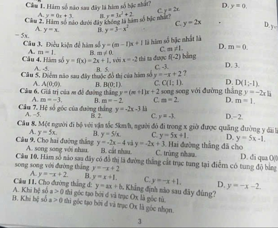 Hàm số nào sau đây là hàm số bậc nhất? D. y=0.
A. y=0x+3. B. y=3x^2+2. C. y=2x.
Câu 2. Hàm số nào dưới đây không là hàm số bậc nhất?
C. y=2x.
A. y=x. B. y=3-x^2
D. y=
- 5x.
Câu 3. Điều kiện để hàm số y=(m-1)x+1 là hàm số bậc nhất là
A. m=1. B. m!= 0.
C. m!= 1. D. m=0.
Câu 4. Hàm số y=f(x)=2x+1 , với x=-2 thi ta được f(-2) bằng
A. -5. B. 5. C. -3.
D. 3.
Câu 5. Điểm nào sau đây thuộc đồ thị của hảm số y=-x+2 ?
A. A(0;0). B. B(0;1).
C. C(1;1). D. D(1;-1).
Câu 6. Giá trị của m để đường thắng y=(m+1)x+2 song song với đường thắng y=-2x1a
A. m=-3. B. m=-2. C. m=2, D. m=1.
Câu 7. Hệ số góc của đường thắng y=-2x-3 là
A. -5. B. 2. D.-2.
C. y=-3.
Câu 8. Một người đi bộ với vận tốc 5km/h, người đó đi trong x giờ được quãng đường y dài là
A. y=5x. B. y=5/x. C. y=5x+1. D. y=5x-1.
Câu 9. Cho hai đường thắng y=-2x-4 và y=-2x+3.  Hai đường thắng đã cho
A. song song với nhau. B. cắt nhau. C. trùng nhau. D. đi qua O(0
Câu 10. Hàm số nào sau đây có đồ thị là đường thắng cắt trục tung tại điểm có tung độ bằng
song song với đường thắng y=-x+2
A. y=-x+2. B. y=x+1. C. y=-x+1.
D, y=-x-2.
Câu 11. Chọ đường thắng d: y=ax+b. Khăng định nào sau đãy đúng?
A. Khi hệ số a>0 thì góc tạo bởi d và trục Ox là gốc tù.
B. Khi hệ số a>0 thì góc tạo bởi d và trục Ox là góc nhọn.
3