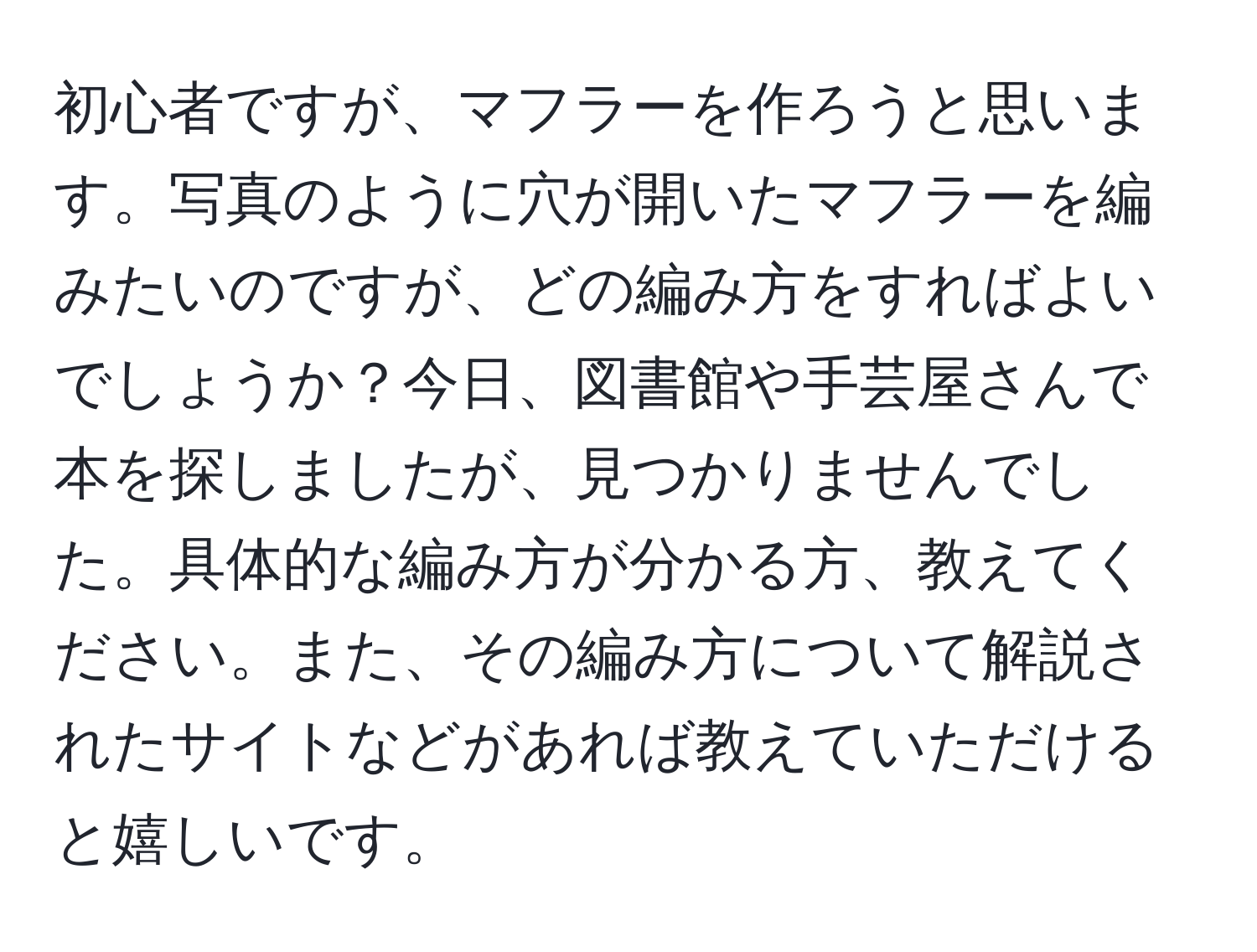 初心者ですが、マフラーを作ろうと思います。写真のように穴が開いたマフラーを編みたいのですが、どの編み方をすればよいでしょうか？今日、図書館や手芸屋さんで本を探しましたが、見つかりませんでした。具体的な編み方が分かる方、教えてください。また、その編み方について解説されたサイトなどがあれば教えていただけると嬉しいです。