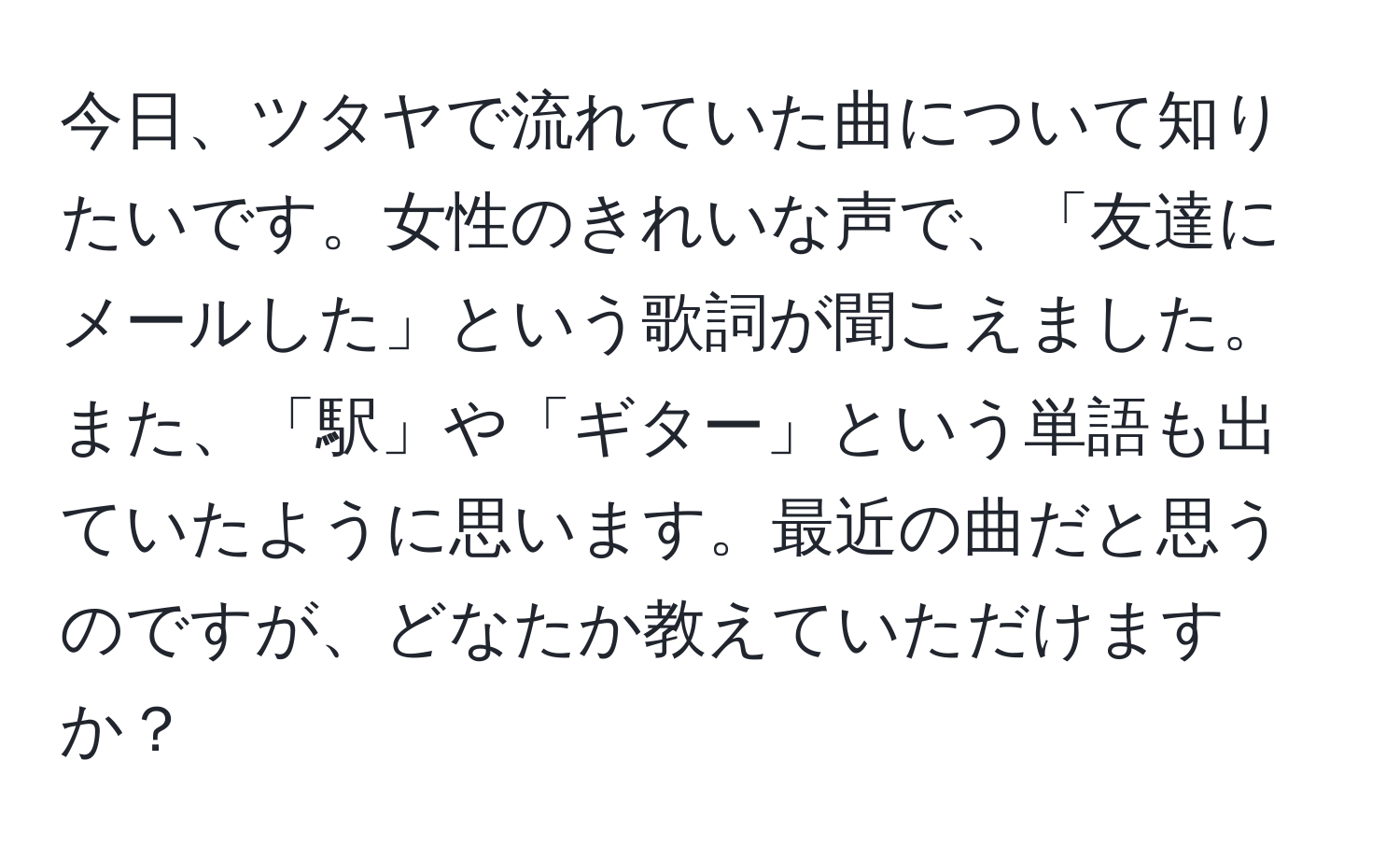 今日、ツタヤで流れていた曲について知りたいです。女性のきれいな声で、「友達にメールした」という歌詞が聞こえました。また、「駅」や「ギター」という単語も出ていたように思います。最近の曲だと思うのですが、どなたか教えていただけますか？