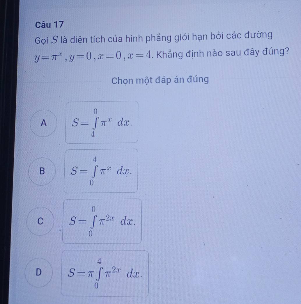 Gọi S là diện tích của hình phẳng giới hạn bởi các đường
y=π^x, y=0, x=0, x=4. Khẳng định nào sau đây đúng?
Chọn một đáp án đúng
A S=∈tlimits _4^(0π ^x)dx.
B S=∈tlimits _0^(4π ^x)dx.
C S=∈tlimits _0^(0π ^2x)dx.
D S=π ∈tlimits _0^(4π ^2x)dx.