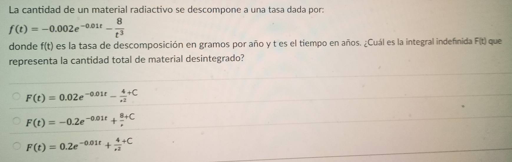 La cantidad de un material radiactivo se descompone a una tasa dada por:
f(t)=-0.002e^(-0.01t)- 8/t^3 
donde f(t) es la tasa de descomposición en gramos por año y t es el tiempo en años. ¿Cuál es la integral indeñinida F(t) que
representa la cantidad total de material desintegrado?
F(t)=0.02e^(-0.01t)- 4/+2 +C
F(t)=-0.2e^(-0.01t)+frac 8^+C
F(t)=0.2e^(-0.01t)+frac 4(,2)^(+C)