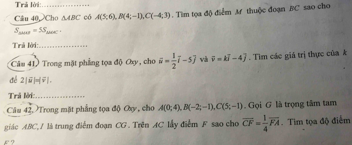 Trả lời: 
Câu 40,Cho △ ABC có A(5;6), B(4;-1), C(-4;3). Tìm tọa độ điểm M thuộc đoạn BC sao cho
S_△ MAB=5S_△ MAC. 
Trả lời:_ 
Câu 41) Trong mặt phẳng tọa độ Oxy, cho vector u= 1/2 vector i-5vector j và vector v=kvector i-4vector j. Tìm các giá trị thực của k
để 2|vector u|=|vector v|. 
Trả lời:_ 
Câu 42. Trong mặt phẳng tọa độ Oxy, cho A(0;4), B(-2;-1), C(5;-1). Gọi G là trọng tâm tam 
giác ABC, I là trung điểm đoạn CG. Trên AC lấy điểm F sao cho overline CF= 1/4 overline FA. Tìm tọa độ điểm 
F2