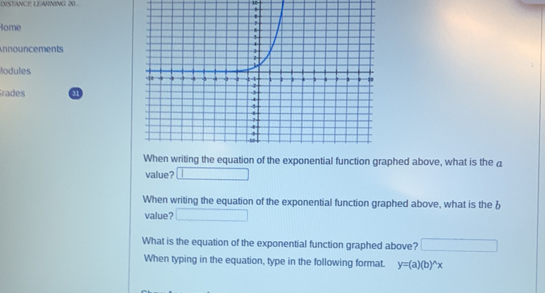 DISTANCE LEARNING 20.. 
10 
Home 
Announcements 
Modules 
Grades a 
When writing the equation of the exponential function graphed above, what is the á 
value? □ 
When writing the equation of the exponential function graphed above, what is the b 
value? □ 
What is the equation of the exponential function graphed above? □ 
When typing in the equation, type in the following format. y=(a)(b)^wedge x