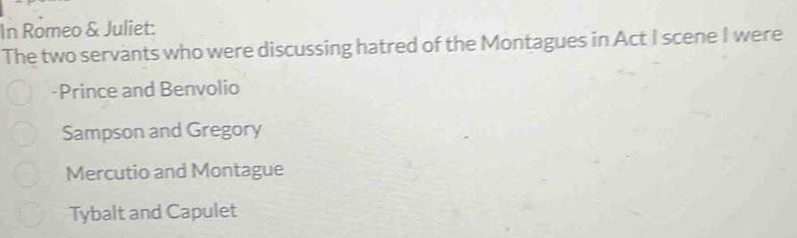 In Romeo & Juliet:
The two servants who were discussing hatred of the Montagues in Act I scene I were
-Prince and Benvolio
Sampson and Gregory
Mercutio and Montague
Tybalt and Capulet