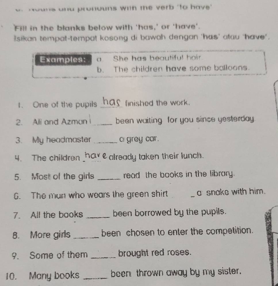 a d ro no uns with the verb 'to hav ' 
Fill in the blanks below with 'has,' or 'have'. 
Isikan tempat-tempat kosong di bawah dengan 'has’ atau ‘have', 
Examples: a. She has beautiful hair 
b. The children have some balloons. 
1. One of the pupils _finished the work. 
2. Ali and Azman i_ been waiting for you since yesterday 
3. My headmaster _a grey car. 
4. The children _e already taken their lunch. 
5. Most of the girls _read the books in the library. 
6. The man who wears the green shirt __a snake with him. 
7. All the books _been borrowed by the pupils. 
8. More girls _been chosen to enter the competition. 
9. Some of them _brought red roses. 
10. Many books _been thrown away by my sister.