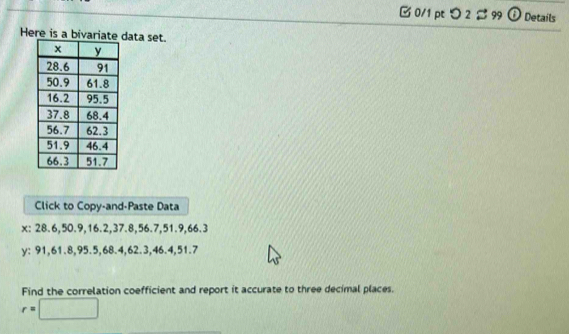 □ 0/1 pt つ2 % 99 odot Details 
Here is a bivariatdata set. 
Click to Copy-and-Paste Data
x : 28.6, 50.9, 16.2, 37.8, 56.7, 51.9, 66.3
y : 91, 61.8, 95.5, 68.4, 62.3, 46.4, 51.7
Find the correlation coefficient and report it accurate to three decimal places.
r=□