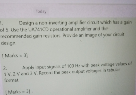 Today 
1. Design a non-inverting amplifier circuit which has a gain 
of 5. Use the UA741CD operational amplifier and the 
recommended gain resistors. Provide an image of your circuit 
design. 
[ Marks =3] 
2. Apply input signals of 100 Hz with peak voltage values of
1 V, 2 V and 3 V. Record the peak output voltages in tabular 
format. 
[ Marks =3]