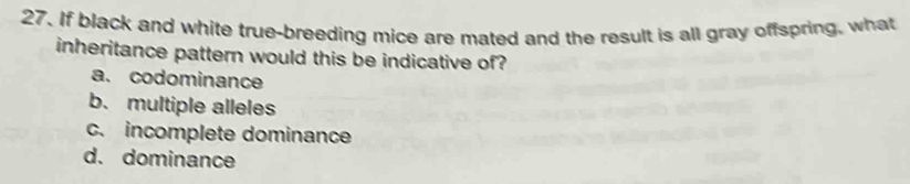 If black and white true-breeding mice are mated and the result is all gray offspring, what
inheritance pattern would this be indicative of?
a. codominance
b. multiple alleles
c. incomplete dominance
d. dominance