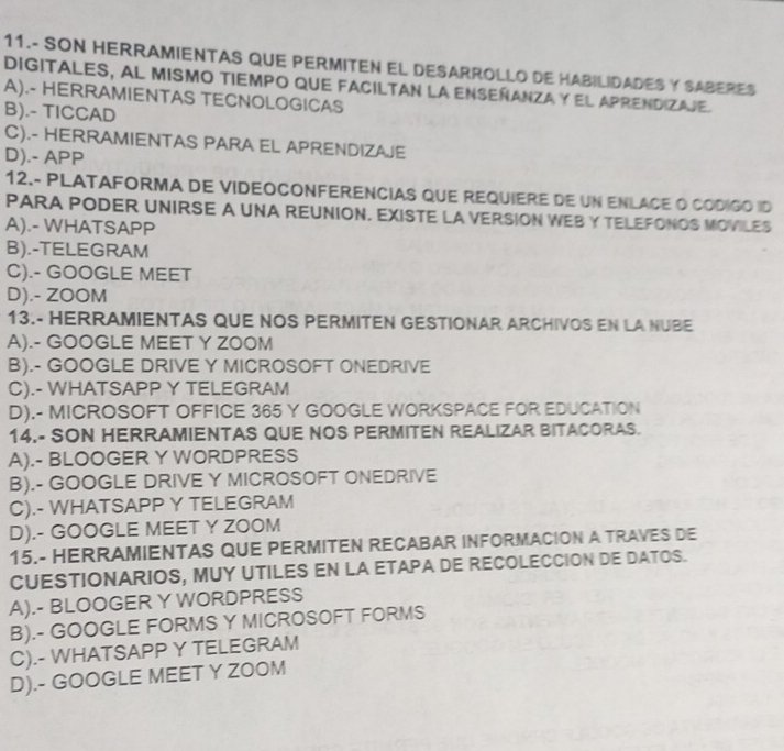 11.- SON HERRAMIENTAS QUE PERMITEN EL DESARROLLO DE HABILIDADES Y SABERES
digitales, al mismo tiempo que faciltan la enseñanza y el aprendizaje.
A).- HERRAMIENTAS TECNOLOGICAS
B).- TICCAD
C).- HERRAMIENTAS PARA EL APRENDIZAJE
D).- APP
12.- PLATAFORMA DE VIDEOCONFERENCIAS QUE REQUIERE DE UN ENLACE O CODIGO ID
PARA PODER UNIRSE A UNA REUNION. EXISTE LA VERSION WEB Y TELEFONOS MOVILES
A).- WHATSAPP
B).-TELEGRAM
C).- GOOGLE MEET
D).- ZOOM
13.- HERRAMIENTAS QUE NOS PERMITEN GESTIONAR ARCHIVOS EN LA NUBE
A).- GOOGLE MEET Y ZOOM
B).- GOOGLE DRIVE Y MICROSOFT ONEDRIVE
C).- WHATSAPP Y TELEGRAM
D).- MICROSOFT OFFICE 365 Y GOOGLE WORKSPACE FOR EDUCATION
14.- SON HERRAMIENTAS QUE NOS PERMITEN REALIZAR BITACORAS.
A).- BLOOGER Y WORDPRESS
B).- GOOGLE DRIVE Y MICROSOFT ONEDRIVE
C).- WHATSAPP Y TELEGRAM
D).- GOOGLE MEET Y ZOOM
15.- HERRAMIENTAS QUE PERMITEN RECABAR INFORMACION A TRAVES DE
CUESTIONARIOS, MUY UTILES EN LA ETAPA DE RECOLECCION DE DATOS.
A).- BLOOGER Y WORDPRESS
B).- GOOGLE FORMS Y MICROSOFT FORMS
C).- WHATSAPP Y TELEGRAM
D).- GOOGLE MEET Y ZOOM