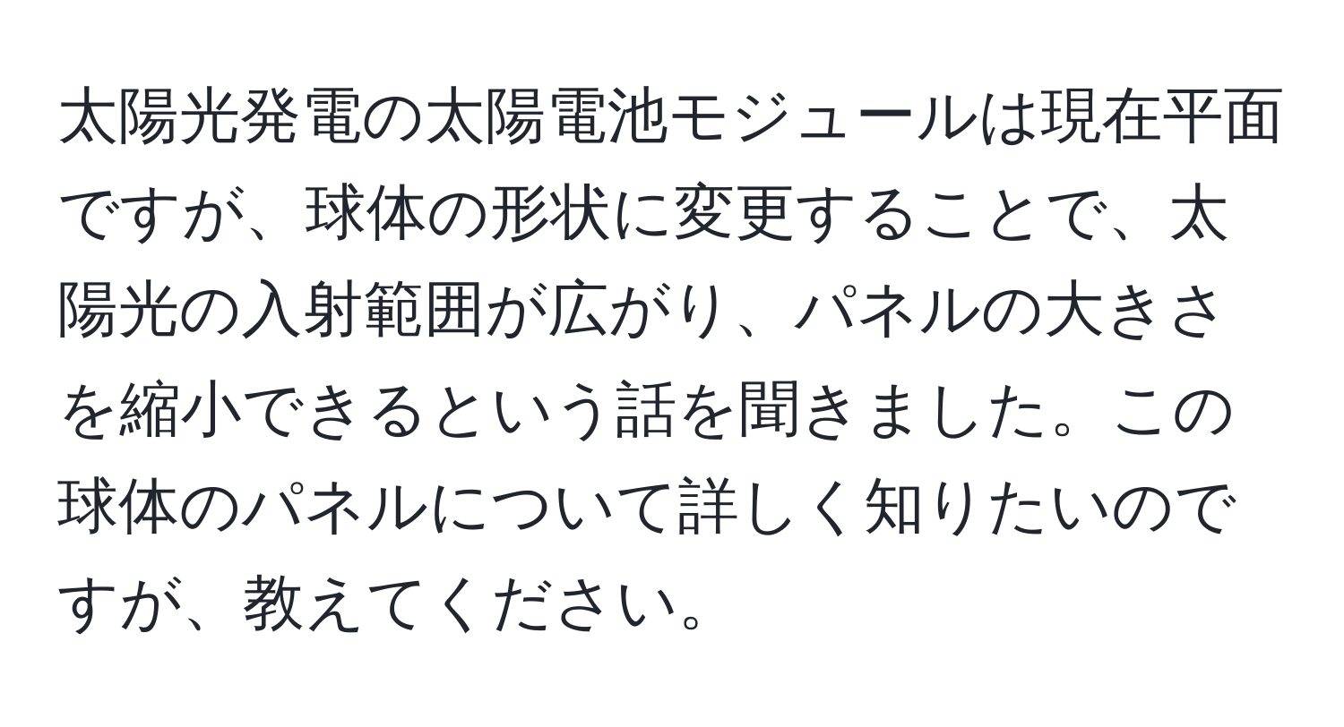 太陽光発電の太陽電池モジュールは現在平面ですが、球体の形状に変更することで、太陽光の入射範囲が広がり、パネルの大きさを縮小できるという話を聞きました。この球体のパネルについて詳しく知りたいのですが、教えてください。