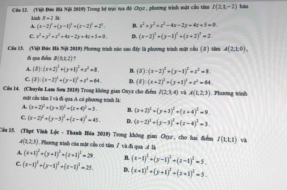 (Việt Đức Hà Nội 2019) Trong hệ trục tọa độ Oxyz , phương trình mặt cầu tâm I(2;1;-2) bǎn
kinh R=2 là:
A. (x-2)^2+(y-1)^2+(z-2)^2=2^2. B. x^2+y^2+z^2-4x-2y+4z+5=0.
C. x^2+y^2+z^2+4x-2y+4z+5=0. D. (x-2)^2+(y-1)^2+(z+2)^2=2.
Câu 13. (Việt Đức Hà Nội 2019) Phương trình nào sau đây là phương trình mặt cầu (S) 1 tan A(2;1;0),
đi qua điểm B(0;1;2) 2
A. (S):(x+2)^2+(y+1)^2+z^2=8. B. (S):(x-2)^2+(y-1)^2+z^2=8.
C. (S):(x-2)^2+(y-1)^2+z^2=64. D. (S):(x+2)^2+(y+1)^2+z^2=64.
Câu 14. (Chuyên Lam Sơn 2019) Trong không gian Oxyz cho điểm I(2;3;4) và A(1;2;3). Phương trình
mặt cầu tâm I và đi qua A có phương trình là:
A. (x+2)^2+(y+3)^2+(z+4)^2=3. B. (x+2)^2+(y+3)^2+(z+4)^2=9.
C. (x-2)^2+(y-3)^2+(z-4)^2=45. D. (x-2)^2+(y-3)^2+(z-4)^2=3.
Câu 15. (Thpt Vĩnh Lộc - Thanh Hóa 2019) Trong không gian Oxyz, cho hai điểm I(1;1;1) và
A(1;2;3). Phương trình của mặt cầu có tâm / và đi qua Á là
A. (x+1)^2+(y+1)^2+(z+1)^2=29. B. (x-1)^2+(y-1)^2+(z-1)^2=5.
C. (x-1)^2+(y-1)^2+(z-1)^2=25. D. (x+1)^2+(y+1)^2+(z+1)^2=5.