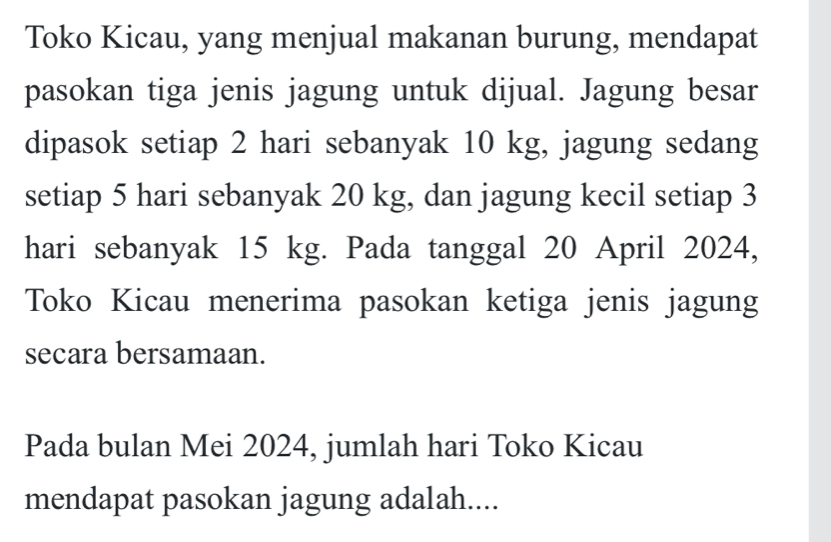 Toko Kicau, yang menjual makanan burung, mendapat 
pasokan tiga jenis jagung untuk dijual. Jagung besar 
dipasok setiap 2 hari sebanyak 10 kg, jagung sedang 
setiap 5 hari sebanyak 20 kg, dan jagung kecil setiap 3
hari sebanyak 15 kg. Pada tanggal 20 April 2024, 
Toko Kicau menerima pasokan ketiga jenis jagung 
secara bersamaan. 
Pada bulan Mei 2024, jumlah hari Toko Kicau 
mendapat pasokan jagung adalah....