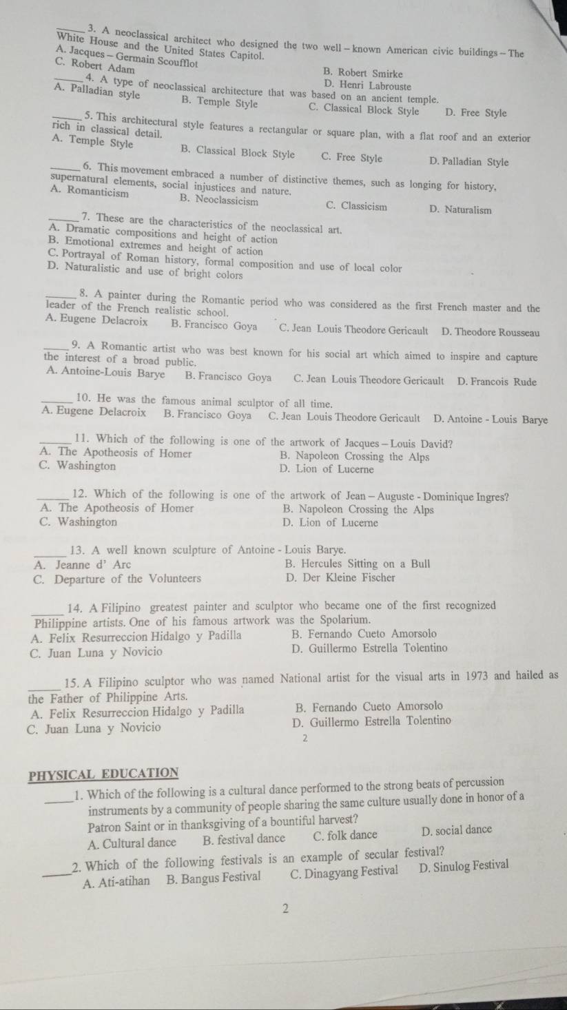 A neoclassical architect who designed the two well—known American civic buildings—The
White House and the United States Capitol.
A. Jacques - Germain Scoufflot
C. Robert Adam
B. Robert Smirke
D. Henri Labrouste
_4. A type of neoclassical architecture that was based on an ancient temple.
_A. Palladian style B. Temple Styl C. Classical Block Style D. Free Style
5. This architectural style features a rectangular or square plan, with a flat roof and an exterior
rich in classical detail.
_A. Temple Style B. Classical Block Style C. Free Style D. Palladian Style
6. This movement embraced a number of distinctive themes, such as longing for history,
supernatural elements, social injustices and nature.
A. Romanticism B. Neoclassicism C. Classicism D. Naturalism
_7. These are the characteristics of the neoclassical art.
A. Dramatic compositions and height of action
B. Emotional extremes and height of action
C. Portrayal of Roman history, formal composition and use of local color
D. Naturalistic and use of bright colors
_8. A painter during the Romantic period who was considered as the first French master and the
leader of the French realistic school.
A. Eugene Delacroix B. Francisco Goya C. Jean Louis Theodore Gericault D. Theodore Rousseau
_9. A Romantic artist who was best known for his social art which aimed to inspire and capture
the interest of a broad public.
A. Antoine-Louis Barye B. Francisco Goya C. Jean Louis Theodore Gericault D. Francois Rude
10. He was the famous animal sculptor of all time.
A. Eugene Delacroix B. Francisco Goya C. Jean Louis Theodore Gericault D. Antoine - Louis Barye
_11. Which of the following is one of the artwork of Jacques—Louis David?
A. The Apotheosis of Homer B. Napoleon Crossing the Alps
C. Washington D. Lion of Lucerne
_12. Which of the following is one of the artwork of Jean— Auguste - Dominique Ingres?
A. The Apotheosis of Homer B. Napoleon Crossing the Alps
C. Washington D. Lion of Lucerne
_
13. A well known sculpture of Antoine - Louis Barye.
A. Jeanne d^, Arc B. Hercules Sitting on a Bull
C. Departure of the Volunteers D. Der Kleine Fischer
_
14. A Filipino greatest painter and sculptor who became one of the first recognized
Philippine artists. One of his famous artwork was the Spolarium.
A. Felix Resurreccion Hidalgo y Padilla B. Fernando Cueto Amorsolo
C. Juan Luna y Novicio D. Guillermo Estrella Tolentino
_
15. A Filipino sculptor who was named National artist for the visual arts in 1973 and hailed as
the Father of Philippine Arts.
A. Felix Resurreccion Hidalgo y Padilla B. Fernando Cueto Amorsolo
C. Juan Luna y Novicio D. Guillermo Estrella Tolentino
2
PHYSICAL EDUCATION
1. Which of the following is a cultural dance performed to the strong beats of percussion
_instruments by a community of people sharing the same culture usually done in honor of a
Patron Saint or in thanksgiving of a bountiful harvest?
A. Cultural dance B. festival dance C. folk dance D. social dance
2. Which of the following festivals is an example of secular festival?
_A. Ati-atihan B. Bangus Festival C. Dinagyang Festival D. Sinulog Festival
2
