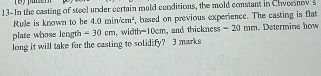 pätter 
13-In the casting of steel under certain mold conditions, the mold constant in Chvorinov's 
Rule is known to be 4.0min/cm^2 , based on previous experience. The casting is flat 
plate whose length =30cm , width =10cm , and thickness =20mm. Determine how 
long it will take for the casting to solidify? 3 marks