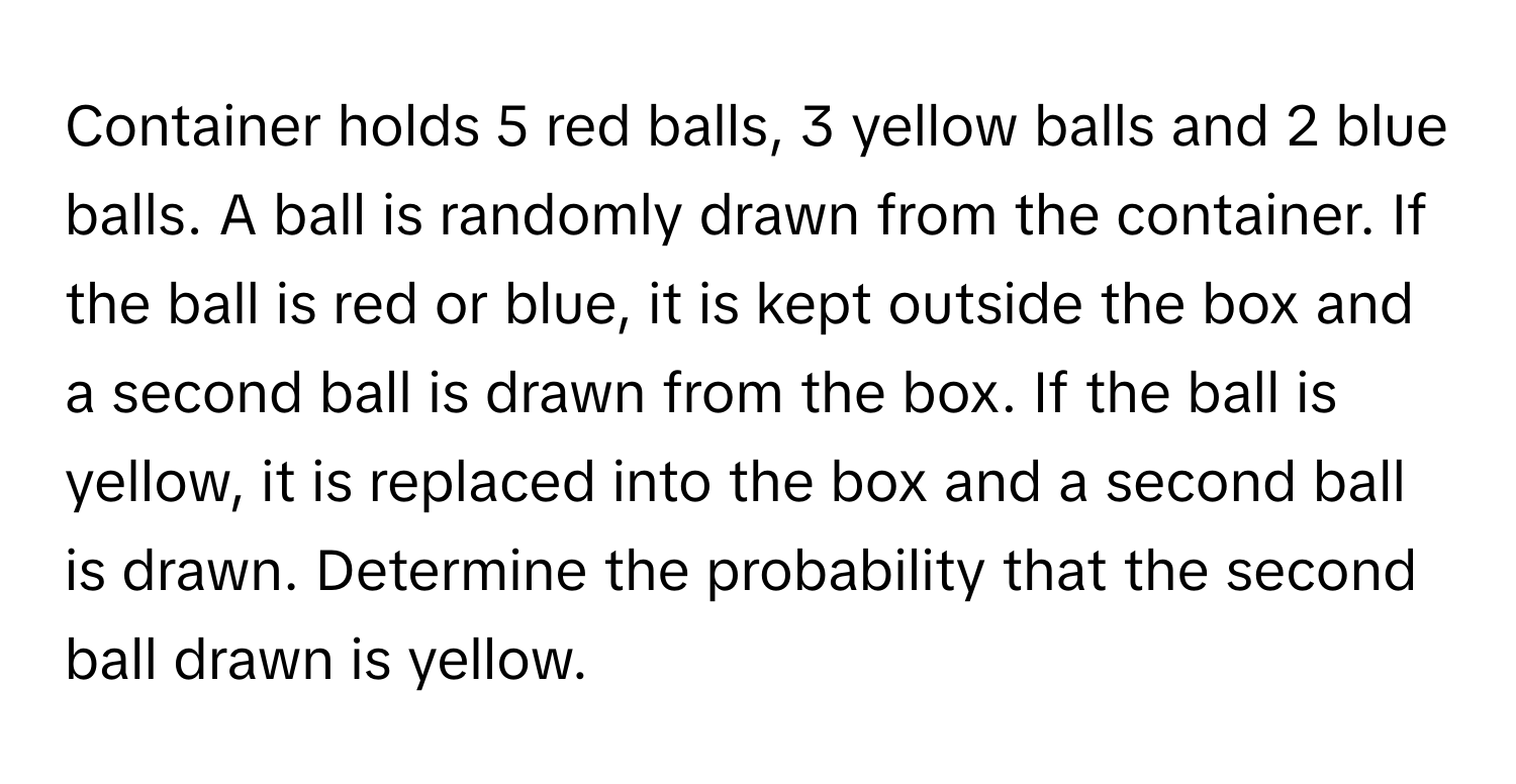 Container holds 5 red balls, 3 yellow balls and 2 blue balls. A ball is randomly drawn from the container. If the ball is red or blue, it is kept outside the box and a second ball is drawn from the box. If the ball is yellow, it is replaced into the box and a second ball is drawn. Determine the probability that the second ball drawn is yellow.