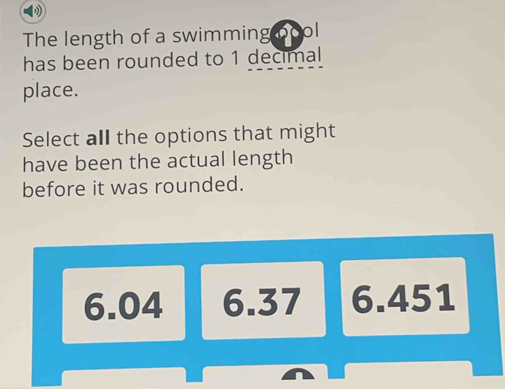 The length of a swimming bool
has been rounded to 1 decimal
place.
Select all the options that might
have been the actual length
before it was rounded.
6.04 6.37 6.451