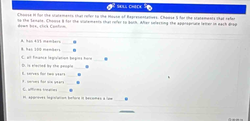 SKILL CHECK 
Choose H for the statements that refer to the House of Representatives. Choose S for the statements that refer 
to the Senate. Choose B for the statements that refer to both. After selecting the appropriate letter in each drop 
down box, click Confirm. 
_ 
A. has 435 members 
_ 
B. has 100 members 
C. all finance legislation begins here 
_ 
D. is elected by the people_ 
E. serves for two years _ 
F. serves for six years_ 
G. affirms treaties 
_ 
H. approves legislation before it becomes a law _- 
_ 
00:09:14