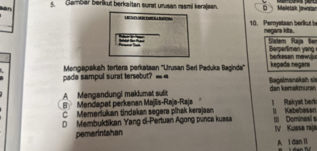 Membawa pend
5. Gambar berikut berkaitan surat urusan rasmi kerajaan.
Ban D Meletak Jawatar
Urts la Scr parcka Racera
10. Pemyataan benikut b
negara kita.
Sistem Raja Ber
Peser Iaé Berparlimen yan
berkesan mewujur
1.
Mengapakah tertera perkataan '''Urusan Seri Paduka Baginda''' kepada negara
pada sampul surat tersebut? 
Bagaimanakah sis
dan kemakmuran
A Mengandungi maklumat sulit
B Mendapat perkenan Majlis-Raja-Raja I Rakyat berk
C Memerlukan tindakan segera plhak kerajaan II Kebebasan
D Membuktíkan Yang di-Pertuan Agong punca kuasa III Dominasl s
pemerintahan IV Kuasa raja
A I dan 1l
o I den IV