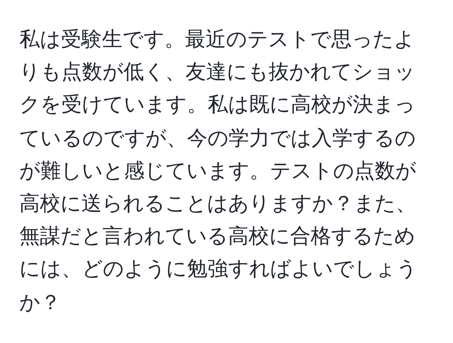 私は受験生です。最近のテストで思ったよりも点数が低く、友達にも抜かれてショックを受けています。私は既に高校が決まっているのですが、今の学力では入学するのが難しいと感じています。テストの点数が高校に送られることはありますか？また、無謀だと言われている高校に合格するためには、どのように勉強すればよいでしょうか？