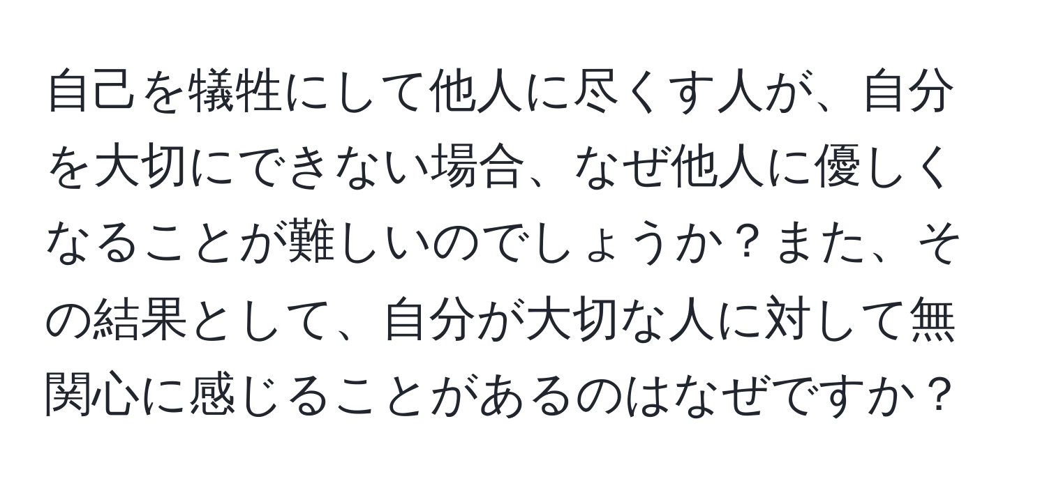 自己を犠牲にして他人に尽くす人が、自分を大切にできない場合、なぜ他人に優しくなることが難しいのでしょうか？また、その結果として、自分が大切な人に対して無関心に感じることがあるのはなぜですか？