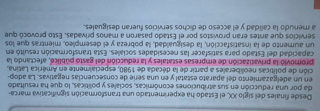 Desde finales del siglo XX, el Estado ha experimentado una transformación significativa marca- 
da por una reducción en sus atribuciones económicas, sociales y políticas, lo que ha resultado 
en un adelgazamiento del aparato estatal y en una serie de consecuencias negativas. La adop- 
ción de políticas neoliberales a partir de la década de 1980, especialmente en América Latina, 
promovió la privatización de empresas estatales y la reducción del gasto público, afectando la 
capacidad del Estado para satisfacer las necesidades sociales. Esta transformación resultó en 
un aumento de la insatisfacción, la desigualdad, la pobreza y el desempleo, mientras que los 
servicios que antes eran provistos por el Estado pasaron a manos privadas. Esto provocó que 
a menudo la calidad y el acceso de dichos servicios fueran desiguales.