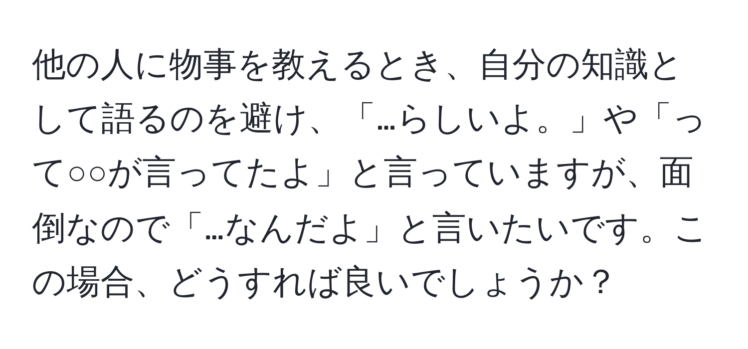 他の人に物事を教えるとき、自分の知識として語るのを避け、「…らしいよ。」や「って○○が言ってたよ」と言っていますが、面倒なので「…なんだよ」と言いたいです。この場合、どうすれば良いでしょうか？