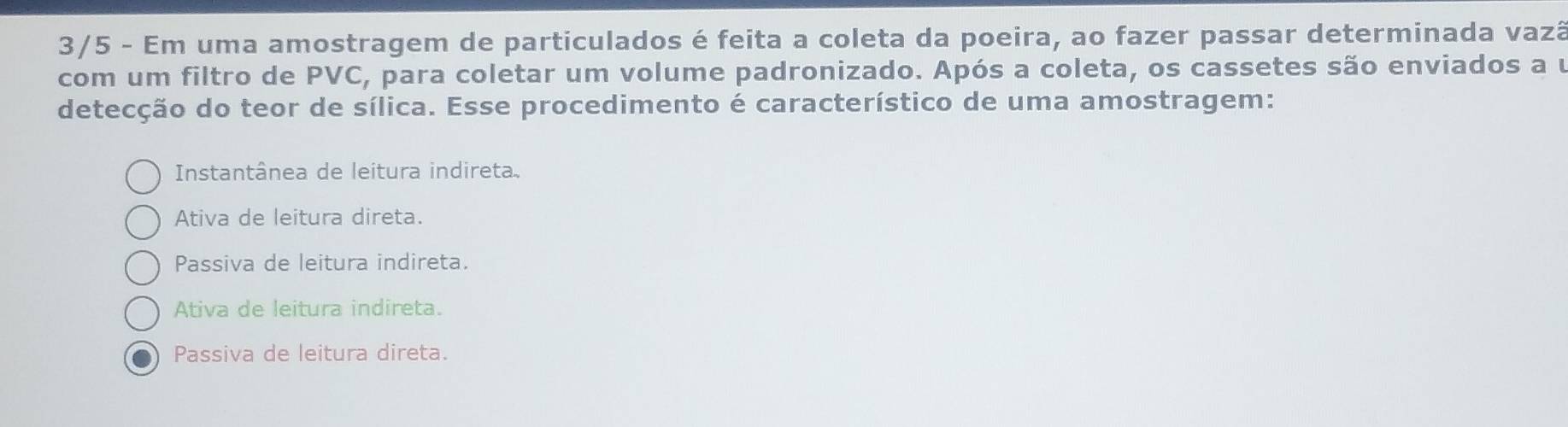 3/5 - Em uma amostragem de particulados é feita a coleta da poeira, ao fazer passar determinada vazã
com um filtro de PVC, para coletar um volume padronizado. Após a coleta, os cassetes são enviados a u
detecção do teor de sílica. Esse procedimento é característico de uma amostragem:
Instantânea de leitura indireta.
Ativa de leitura direta.
Passiva de leitura indireta.
Ativa de leitura indireta.
Passiva de leitura direta.