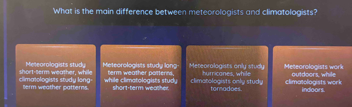 What is the main difference between meteorologists and climatologists?
Meteorologists study Meteorologists study long- Meteorologists only study Meteorologists work
short-term weather, while term weather patterns, hurricanes, while outdoors, while
climatologists study long- while climatologists study climatologists only study climatologists work
term weather patterns. short-term weather. tornadoes. indoors.