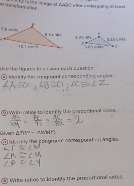 transformation. X12 is the image of △ ABC after undergoing at least 
Use the figures to answer each question. 
a) Identify the congruent corresponding angles. 
b) Write ratios to identify the proportional sides. 
Given △ TRPsim △ WMY
a Identify the congruent corresponding angles. 
b) Write ratios to identify the proportional sides.