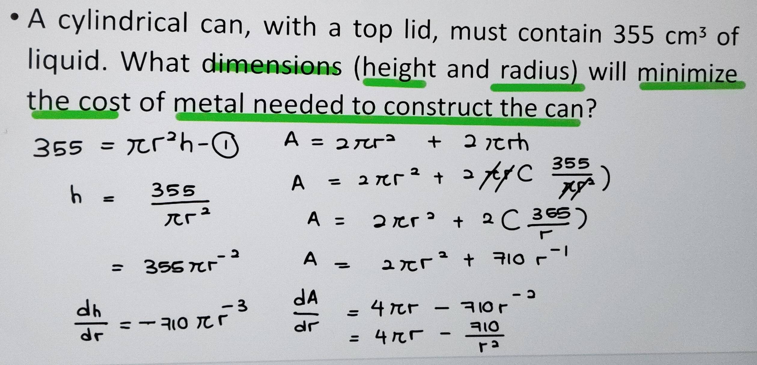 A cylindrical can, with a top lid, must contain 355cm^3 of 
liquid. What dimensions (height and radius) will minimize 
the cost of metal needed to construct the can?