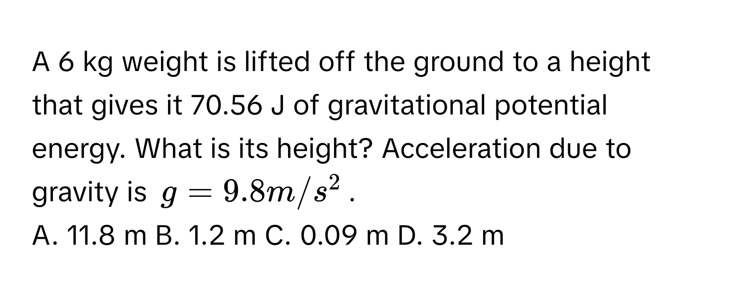 A 6 kg weight is lifted off the ground to a height that gives it 70.56 J of gravitational potential energy. What is its height? Acceleration due to gravity is $g = 9.8 m/s^2$.
A. 11.8 m B. 1.2 m C. 0.09 m D. 3.2 m