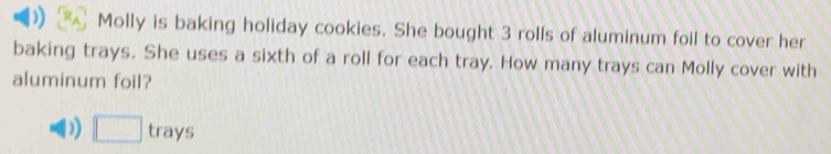 )) Molly is baking holiday cookies. She bought 3 rolls of aluminum foil to cover her 
baking trays. She uses a sixth of a roll for each tray. How many trays can Molly cover with 
aluminum foil? 
)) □ trays