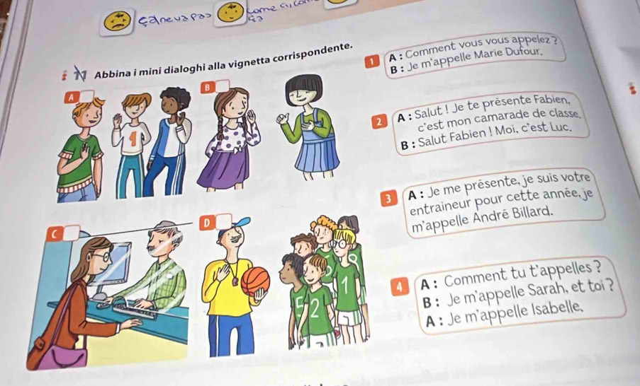 Çanevz po» 
a A : Comment vous vous appelez ? 
B : Je m'appelle Marie Dufour. 
Abbina i mini dialoghi alla vignetta corrispondente. 
B 
2 À : Salut ! Je te présente Fabien, 
c'est mon camarade de classe 
B : Salut Fabien ! Moi, c'est Luc. 
( 3 A : Je me présente, je suis votre 
entraineur pour cette année, je 
D 
m'appelle André Billard. 
4 A ： Comment tu t'appelles ? 
B ： Je m'appelle Sarah, et toi ? 
A : Je m'appelle Isabelle,