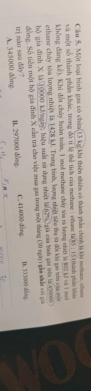 Một loại bình gas có chứa(13 kg)khí thiên nhiên có thành phần chính là khí methane, ethane
và một số thành phần khác, trong đó tỉ lệ thể tích của methane : ethane là (85:15) (thành phần khác
không đáng kể). Khi đốt cháy hoàn toàn, 1 mol methane cháy tỏa ra lượng nhiệt là 802 kJ và 1 mol
ethane cháy tỏa lượng nhiệt là 1428 kJ. Trung bình, lượng nhiệt tiêu thụ từ đốt khí gas trên của một
hộ gia đình X là 10000 kJ/ngày, hiệu suất sử dụng nhiệt là 62%,)giá của bình gas trên là 450000
đồng. Số tiền một hộ gia đình X cần trả cho việc mua gas trong một tháng (30 ngày) gần nhất với giá
trị nào sau đây?
A. 345000 đồng. B. 297000 đồng. C. 414000 đồng. D. 333000 đồng.
_