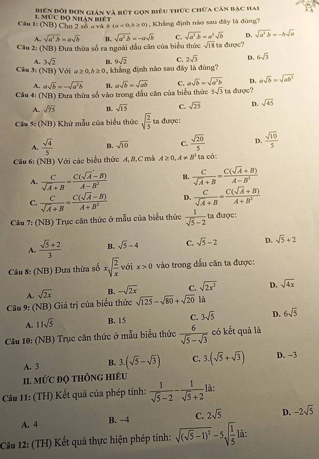 biên đổi đơn giản và rút gọn biêu thức chứa căn bậc hai
1. MỨC độ NhAN BiÉt
Câu 1: (NB) Cho 2 số a và b (a<0;b≥ 0) , Khẳng định nào sau đây là đúng?
A. sqrt(a^2· b)=asqrt(b) B. sqrt(a^2· b)=-asqrt(b) C. sqrt(a^2· b)=a^2sqrt(b) D. sqrt(a^2b)=-bsqrt(a)
Câu 2: (NB) Đưa thừa số ra ngoài dấu căn của biểu thức sqrt(18) ta được?
A. 3sqrt(2) B. 9sqrt(2) C. 2sqrt(3) D. 6sqrt(3)
Câu 3: (NB) Với a≥ 0,b≥ 0 , khẳng định nào sau đây là đúng?
A. asqrt(b)=-sqrt(a^2b) B. asqrt(b)=sqrt(ab) C. asqrt(b)=sqrt(a^2b) D. asqrt(b)=sqrt(ab^2)
Câu 4: (NB) Đưa thừa shat o vào trong dấu căn của biểu thức 5sqrt(3) ta được?
A. sqrt(75) B. sqrt(15) C. sqrt(25) D. sqrt(45)
Câu 5: (NB) Khử mẫu của biểu thức sqrt(frac 2)5 ta được:
A.  sqrt(4)/5  sqrt(10) C.  sqrt(20)/5  D.  sqrt(10)/5 
B.
Câu 6: (NB) Với các biểu thức A, B,C mà A≥ 0,A!= B^2 ta có:
A.  C/sqrt(A)+B = (C(sqrt(A)-B))/A-B^2 
B.  C/sqrt(A)+B = (C(sqrt(A)+B))/A-B^2 
C.  C/sqrt(A)+B = (C(sqrt(A)-B))/A+B^2 
D.  C/sqrt(A)+B = (C(sqrt(A)+B))/A+B^2 
Câu 7: (NB) Trục căn thức ở mẫu của biểu thức  1/sqrt(5)-2  ta được:
A.  (sqrt(5)+2)/3  B. sqrt(5)-4 C. sqrt(5)-2 D. sqrt(5)+2
Câu 8: (NB) Đưa thừa số xsqrt(frac 2)x với x>0 vào trong dấu căn ta được:
A. sqrt(2x)
B. -sqrt(2x) C. sqrt(2x^2)
D. sqrt(4x)
Câu 9: (NB) Giá trị của biểu thức sqrt(125)-sqrt(80)+sqrt(20) là
D. 6sqrt(5)
A. 11sqrt(5)
B. 15
C. 3sqrt(5)
Câu 10: (NB) Trục căn thức ở mẫu biểu thức  6/sqrt(5)-sqrt(3)  có kết quả là
A. 3
B. 3.(sqrt(5)-sqrt(3)) C. 3.(sqrt(5)+sqrt(3)) D. −3
II. MỨC ĐỌ tHÔNG HIÉU
Cầu 11: (TH) Kết quả của phép tính:  1/sqrt(5)-2 - 1/sqrt(5)+2  là:
D.
A. 4 B. −4 C. 2sqrt(5) -2sqrt(5)
Câu 12: (TH) Kết quả thực hiện phép tính: sqrt((sqrt 5)-1)^2-5sqrt(frac 1)5l à :
