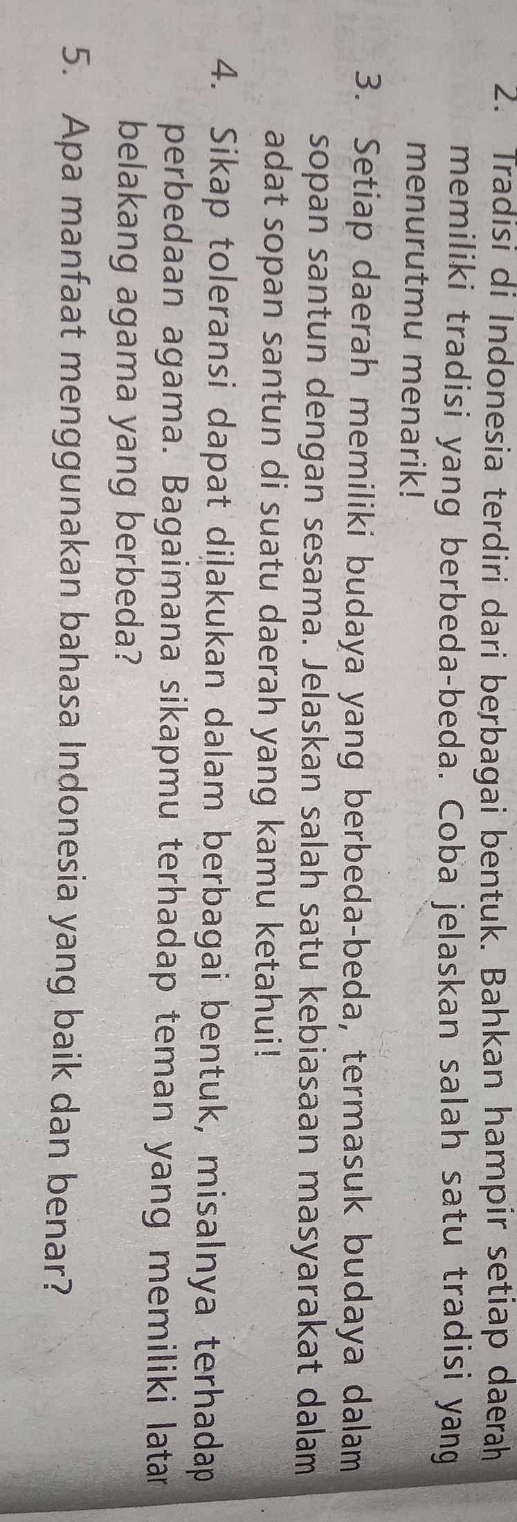 Tradisi di Indonesia terdiri dari berbagai bentuk. Bahkan hampir setiap daerah 
memiliki tradisi yang berbeda-beda. Coba jelaskan salah satu tradisi yang 
menurutmu menarik! 
3. Setiap daerah memiliki budaya yang berbeda-beda, termasuk budaya dalam 
sopan santun dengan sesama. Jelaskan salah satu kebiasaan masyarakat dalam 
adat sopan santun di suatu daerah yang kamu ketahui! 
4. Sikap toleransi dapat diļakukan dalam berbagai bentuk, misalnya terhadap 
perbedaan agama. Bagaimana sikapmu terhadap teman yang memiliki latar 
belakang agama yang berbeda? 
5. Apa manfaat menggunakan bahasa Indonesia yang baik dan benar?