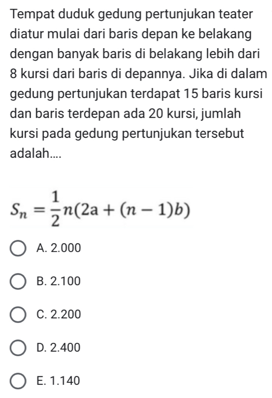 Tempat duduk gedung pertunjukan teater
diatur mulai dari baris depan ke belakang
dengan banyak baris di belakang lebih dari
8 kursi dari baris di depannya. Jika di dalam
gedung pertunjukan terdapat 15 baris kursi
dan baris terdepan ada 20 kursi, jumlah
kursi pada gedung pertunjukan tersebut
adalah....
S_n= 1/2 n(2a+(n-1)b)
A. 2.000
B. 2.100
C. 2.200
D. 2.400
E. 1.140