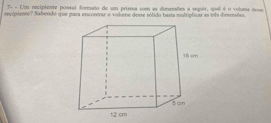 7- - Um recipiente possui formato de um prisma com as dimensões a seguir, qual é o volume desse 
recipiente? Sabendo que para encontrar o volume desse sólido basta multiplicar as três dimensões.