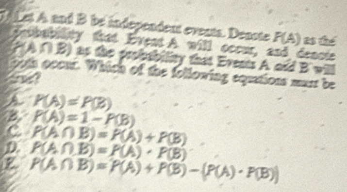 Let A and B be independent eveats. Deaste F(A) as thể
ebability that Event A will occur, and denote
A (∩ B) as the probability that Eveats A ond B'will
goth occut. Which of the following equations must be
M a
A. P(A)=P(B)
B P(A)=1-P(B)
C P(A∩ B)=P(A)+P(B)
D P(A∩ B)=P(A)· P(B)
P(A∩ B)=P(A)+P(B)-(P(A)· P(B))