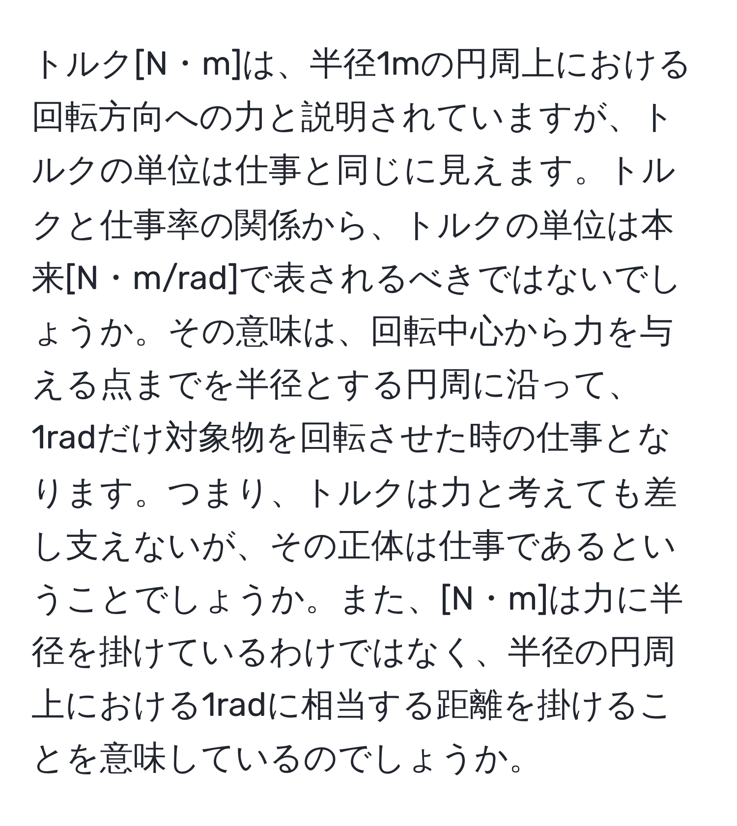 トルク[N・m]は、半径1mの円周上における回転方向への力と説明されていますが、トルクの単位は仕事と同じに見えます。トルクと仕事率の関係から、トルクの単位は本来[N・m/rad]で表されるべきではないでしょうか。その意味は、回転中心から力を与える点までを半径とする円周に沿って、1radだけ対象物を回転させた時の仕事となります。つまり、トルクは力と考えても差し支えないが、その正体は仕事であるということでしょうか。また、[N・m]は力に半径を掛けているわけではなく、半径の円周上における1radに相当する距離を掛けることを意味しているのでしょうか。