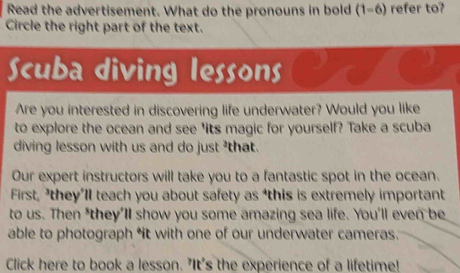 Read the advertisement. What do the pronouns in bold (1=6 ) refer to? 
Circle the right part of the text. 
Scuba diving lessons 
Are you interested in discovering life underwater? Would you like 
to explore the ocean and see 'its magic for yourself? Take a scuba 
diving lesson with us and do just ²that. 
Our expert instructors will take you to a fantastic spot in the ocean. 
First, *they’ll teach you about safety as ‘this is extremely important 
to us. Then *they'll show you some amazing sea life. You'll even be 
able to photograph “it with one of our underwater cameras. 
Click here to book a lesson. "It's the experience of a lifetime!