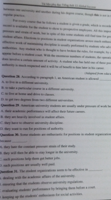 Tài hiệu phụ đạo Tiếng Ánh 12,Giobal Success
between one university and another during his degree course, though this is not in 
regular practice.
For every course that he follows a student is given a grade, which is recorde
record is available for the student to show to prospective employers. All this impos
pressure and strain of work, but in spite of this some students still find time for gre
student affairs. Elections to positions in student organizations arouse much enthusi
effective work of maintaining discipline is usually performed by students who adv
muthorities. Any student who is thought to have broken the rules, for example, by c
appear before a student court. With the enormous numbers of students, the operati
does involve a certain amount of activity. A student who has held one of these pos
authority is much respected and it will be of benefit to him later in his career.
(Adapted from educa
Question 28. According to paragraph 1, an American student is allowed_
A. to live in a different university.
B. to take a particular course in a different university.
C. to live at home and drive to classes.
D. to get two degrees from two different universities.
Question 29. American university students are usually under pressure of work be
A. their academic performance will affect their future careers.
B. they are heavily involved in student affairs.
C. they have to observe university discipline
D. they want to run for positions of authority.
Question 30. Some students are enthusiastic for positions in student organization
because_
A. they hate the constant pressure strain of their study.
B. they will then be able to stay longer in the university.
C. such positions help them get better jobs.
D. such positions are usually well paid.
Question 31. The student organizations seem to be effective in _.
A. dealing with the academic affairs of the university.
. ensuring that the students observe university regulations.
. evaluating students' performance by bringing them before a court.
. keeping up the students' enthusiasm for social activities.