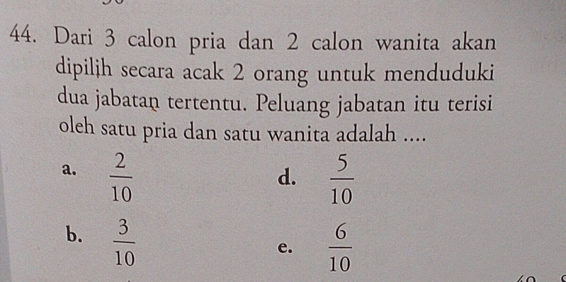 Dari 3 calon pria dan 2 calon wanita akan
dipilih secara acak 2 orang untuk menduduki
dua jabatan tertentu. Peluang jabatan itu terisi
oleh satu pria dan satu wanita adalah ....
a.  2/10 
d.  5/10 
b.  3/10 
e.  6/10 