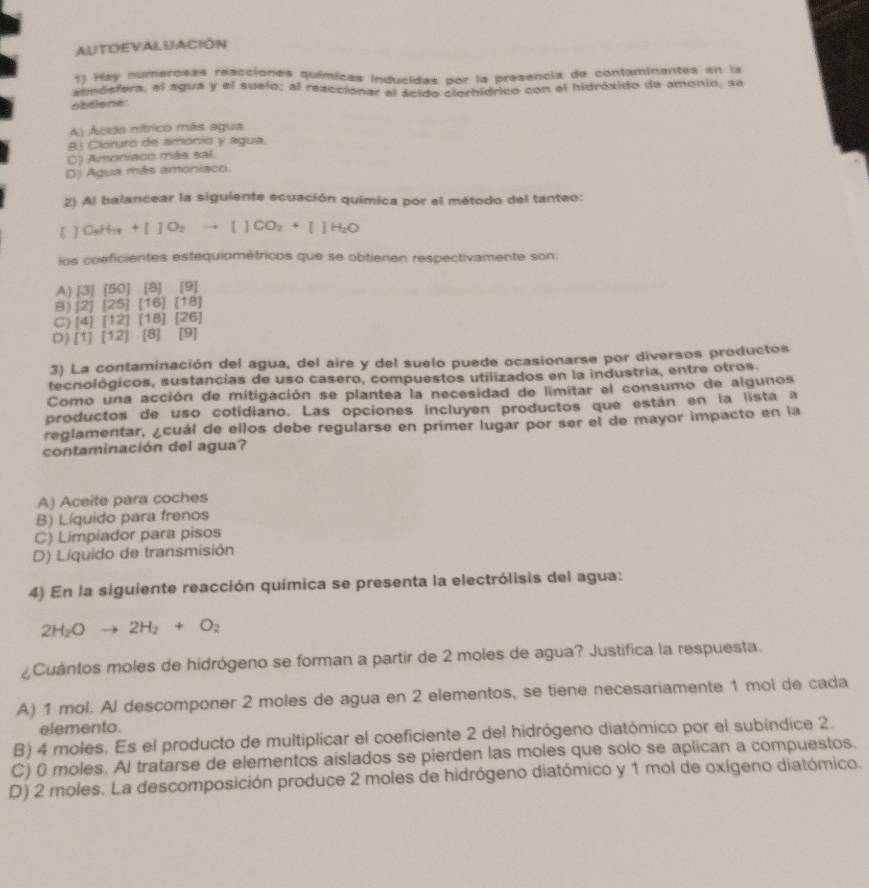 AUTOEVALUACIÓN
1) Hay numerosas raacciones químicas inducidas por la presencia de contaminantes en la
aemósfera, el agua y el suelo; al reaccionar al ácido clorhídrico con el hidróxido de amonio, se
obdiene:
A) Acião nítrico más agua
B) Cloruro de amonio y agua.
C) Amoniaco más sal.
D) Agua más amoniaco.
2) Al balancear la siguiente ecuación química por el método del tanteo:
[]C_4H_18+[]O_2to []CO_2+[]H_2O
los coeficientes estequiométricos que se obtienen respectivamente son:
A) [3][50] [B] [9]
B [2][25] [16] 1:18 1
C) [4][12] [18] |2t
D) [1][12] [8] [9]
3) La contaminación del agua, del aire y del suelo puede ocasionarse por diversos productos
tecnológicos, sustancias de uso casero, compuestos utilizados en la industria, entre otros.
Como una acción de mitigación se plantea la necesidad de limitar el consumo de algunos
productos de uso cotidiano. Las opciones incluyen productos que están en la lista a
reglamentar, ¿cuál de ellos debe regularse en primer lugar por ser el de mayor impacto en la
contaminación del agua?
A) Aceite para coches
B) Líquido para frenos
C) Limpiador para pisos
D) Líquido de transmisión
4) En la siguiente reacción química se presenta la electrólisis del agua:
2H_2Oto 2H_2+O_2
¿Cuántos moles de hidrógeno se forman a partir de 2 moles de agua? Justifica la respuesta.
A) 1 mol. Al descomponer 2 moles de agua en 2 elementos, se tiene necesariamente 1 mol de cada
elemento.
B) 4 moles. Es el producto de multiplicar el coeficiente 2 del hidrógeno diatómico por el subíndice 2.
C) 0 moles. Al tratarse de elementos aislados se pierden las moles que solo se aplican a compuestos.
D) 2 moles. La descomposición produce 2 moles de hidrógeno diatómico y 1 mol de oxígeno diatómico.