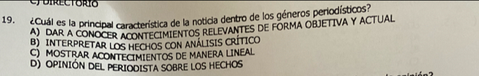 directorio
19. ¿Cuál es la principal característica de la noticia dentro de los géneros periodísticos?
A) DAR A CONOCER ACONTECIMIENTOS RELEVANTES DE FORMA OBJETIVA Y ACTUAL
B) INTERPRETAR LOS HECHOS CON ANÁLISIS CRÍTICO
C) MOSTRAR ACONTECIMIENTOS DE MANERA LINEAL
D) OPINIÓN DEL PERIODISTA SOBRE LOS HECHOS