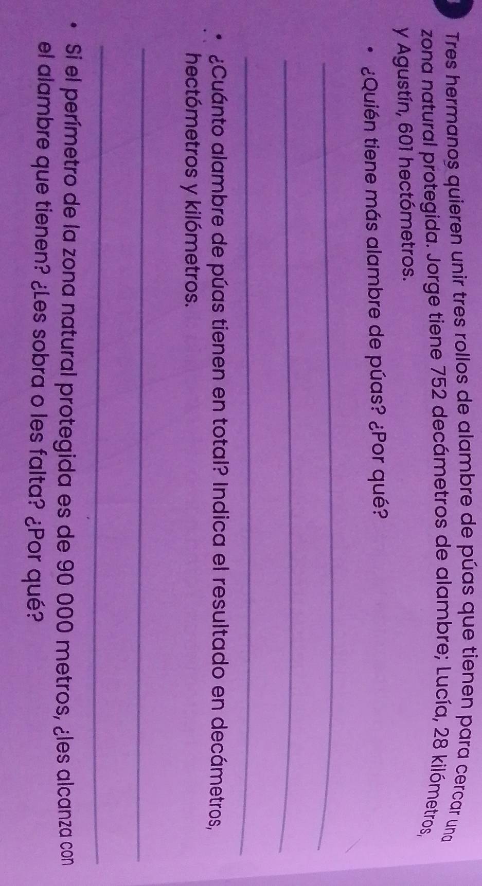 Tres hermanos quieren unir tres rollos de alambre de púas que tienen para cercar una 
zona natural protegida. Jorge tiene 752 decámetros de alambre; Lucía, 28 kilómetros, 
y Agustín, 601 hectómetros. 
¿Quién tiene más alambre de púas? ¿Por qué? 
_ 
_ 
_ 
¿Cuánto alambre de púas tienen en total? Indica el resultado en decámetros, 
hectómetros y kilómetros. 
_ 
_ 
Si el perímetro de la zona natural protegida es de 90 000 metros, ¿les alcanza con 
el alambre que tienen? ¿Les sobra o les falta? ¿Por qué?