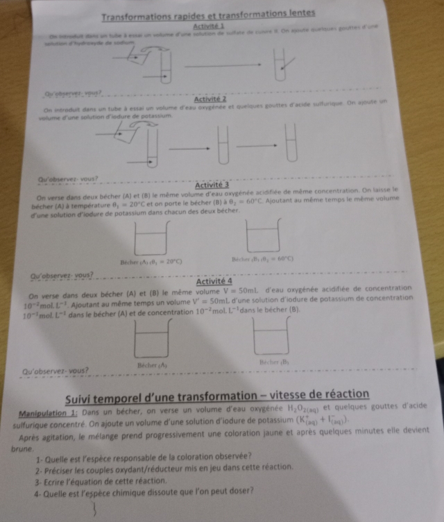 Transformations rapides et transformations lentes
Activité 1
Oe introdull dans un tube à essai un volume d'une solution de suifate de cuivre II. On ajoute quelques gouttes d'une
solution d'hydroxyde de sodium
Qu observez_vous?
Activité 2
On introduit dans un tube à essai un volume d'eau oxygénée et quelques gouttes d'acide sulfurique. On ajoute un
volume 
Qu'observez- vous?
Activité 3
On verse dans deux bécher (A) et (B) le même volume d'eau oxygénée acidifiée de même concentration. On laisse le
bécher (A) à température θ _1=20°C et on porte le bécher (B) θ _2=60°C Ajoutant au même temps le même volume
d'une solution d'iodure de potassium dans chacun des deux bécher.
Bécher (A)cB_1=20°C) Böcher (B_1,B_2=60°C)
Qu'observez- vous?
Activité 4
On verse dans deux bécher (A) et (B) le même volume V=50mL d'eau oxygénée acidifiée de concentration
10^(-2) mol. L^(-1). Ajoutant au même temps un volume V'=50mL d'une solution d'iodure de potassium de concentration
10^(-1) mol. L^(-1) dans le bécher (A) et de concentration 10^(-2) mol. L^(-1) dans le bécher (B).
Qu'observez- vous? Bécher (A)
Bècher _(B_3
Suivi temporel d’une transformation - vitesse de réaction
Manipulation 1: Dans un bécher, on verse un volume d'eau oxygénée H_2O_2(aq) et queïques gouttes d'acide
sulfurique concentré. On ajoute un volume d'une solution d'iodure de potassium (K_((2q))^++I_((2q))^-).
Après agitation, le mélange prend progressivement une coloration jaune et après quelques minutes elle devient
brune.
1- Quelle est l'espèce responsable de la coloration observée?
2- Préciser les couples oxydant/réducteur mis en jeu dans cette réaction.
3- Ecrire l'équation de cette réaction.
4- Quelle est l’espèce chimique dissoute que l’on peut doser?