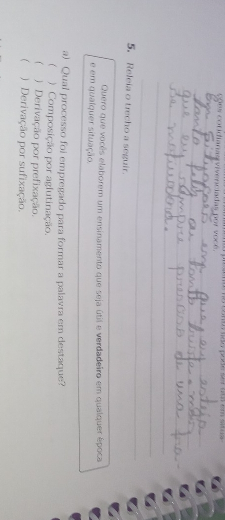 ções cotidianas vivenciadas por você. mesens ne comto não pone sr am em so
_
_
_
_
_
_
_
_
_
5. Releia o trecho a seguir.
Quero que vocês elaborem um ensinamento que seja útil e verdadeiro em qualquer época
e em qualquer situação.
a) Qual processo foi empregado para formar a palavra em destaque?
 ) Composição por aglutinação.
 ) Derivação por prefixação.
( ) Derivação por sufixação.