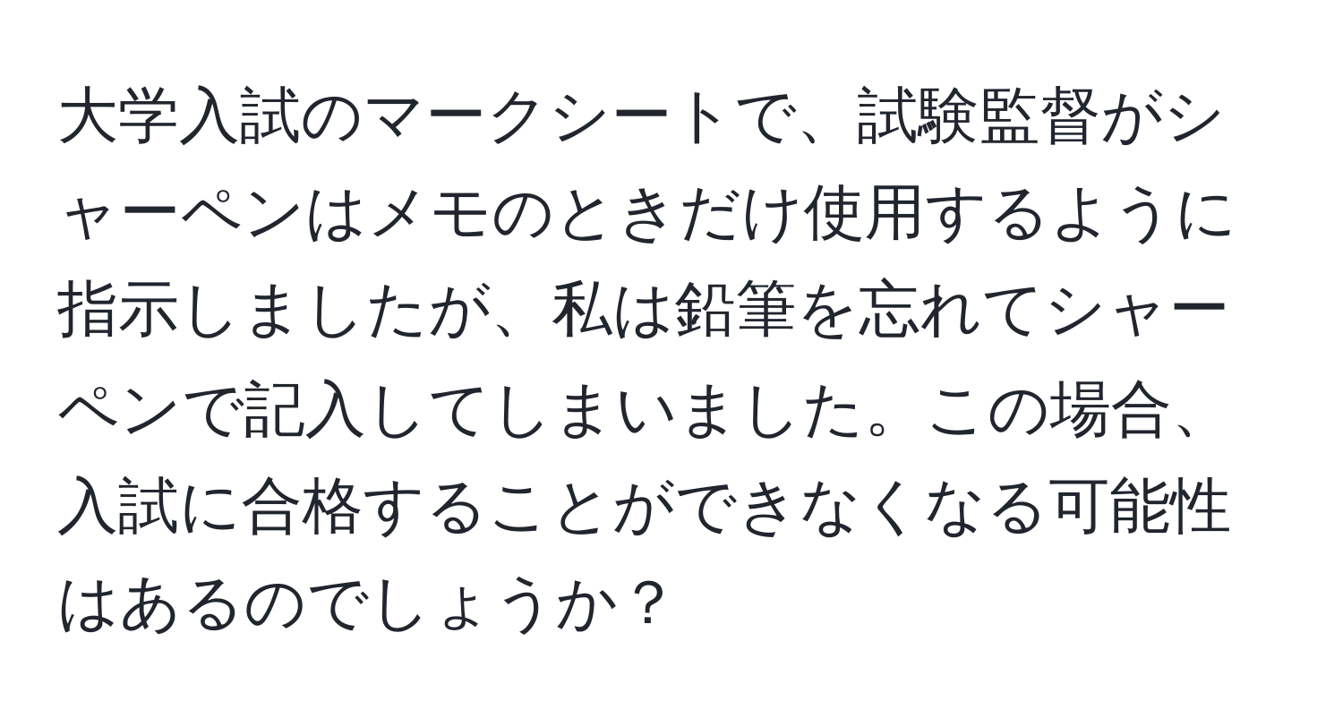 大学入試のマークシートで、試験監督がシャーペンはメモのときだけ使用するように指示しましたが、私は鉛筆を忘れてシャーペンで記入してしまいました。この場合、入試に合格することができなくなる可能性はあるのでしょうか？